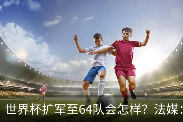 世界杯扩军至64队会怎样？法媒：依然没有中国队