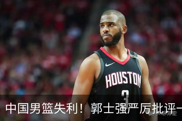 中国男篮失利！郭士强严厉批评一名首发，非徐昕、亦非赵嘉义