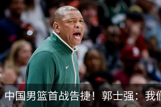 中国男篮首战告捷！郭士强：我们暴露了三个问题，还有提升空间
