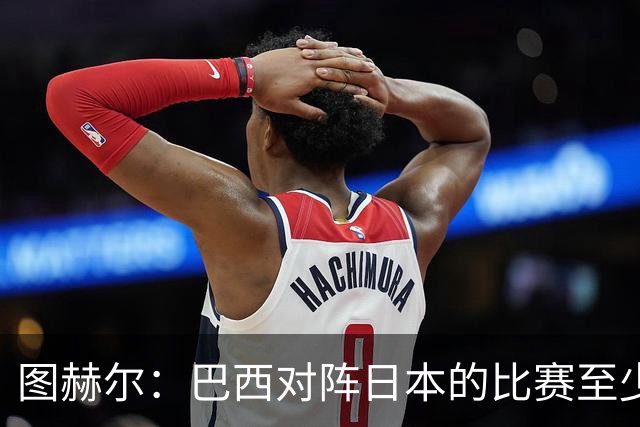 图赫尔：巴西对阵日本的比赛至少是四分之一决赛级别的