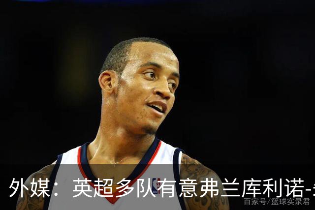 外媒：英超多队有意弗兰库利诺-朱，中日德兰要价超2500万欧