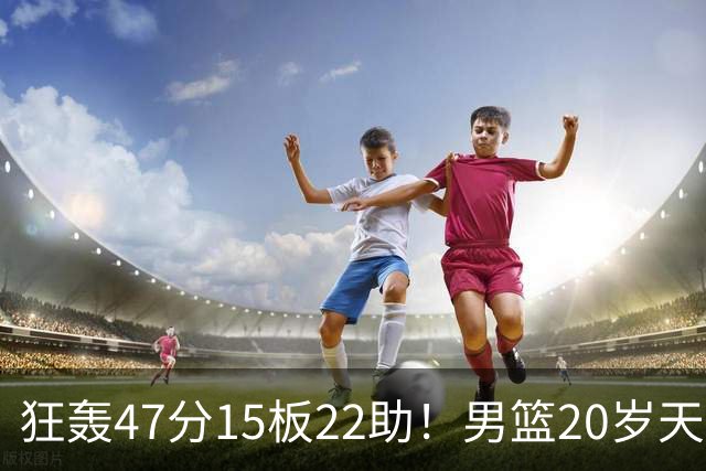 狂轰47分15板22助！男篮20岁天才后卫杀疯了：这2战让他媲美徐杰