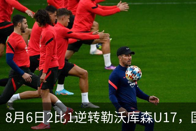 8月6日2比1逆转勒沃库森U17，国足三连胜半决赛碰河床